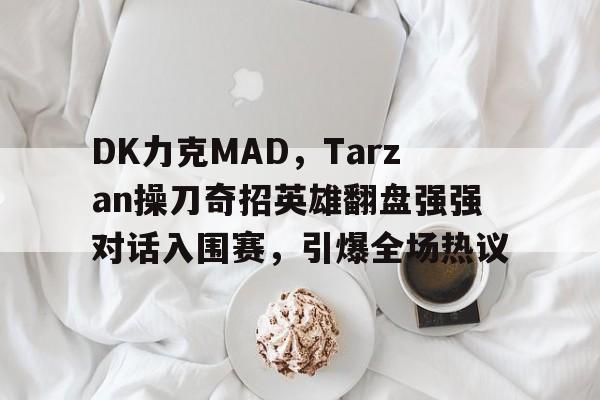 DK力克MAD，Tarzan操刀奇招英雄翻盘强强对话入围赛，引爆全场热议